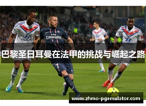 巴黎圣日耳曼在法甲的挑战与崛起之路