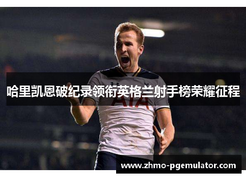 哈里凯恩破纪录领衔英格兰射手榜荣耀征程